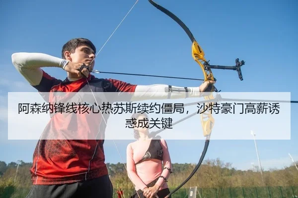 阿森纳锋线核心热苏斯续约僵局，沙特豪门高薪诱惑成关键