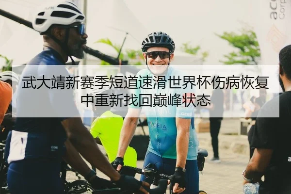 武大靖新赛季短道速滑世界杯伤病恢复中重新找回巅峰状态